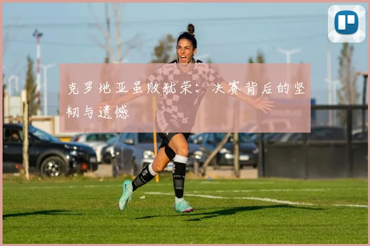 克罗地亚虽败犹荣：决赛背后的坚韧与遗憾