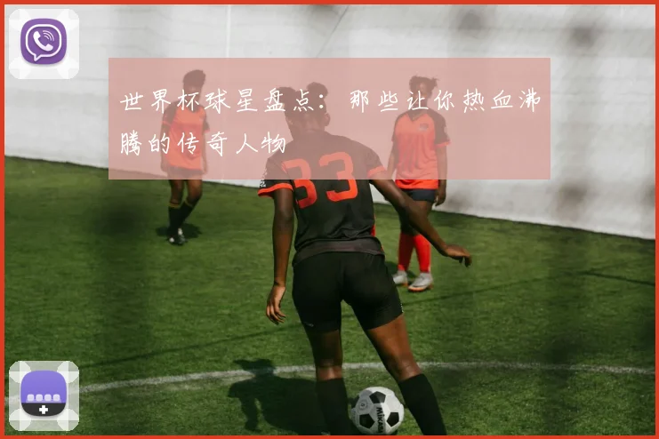 世界杯球星盘点：那些让你热血沸腾的传奇人物