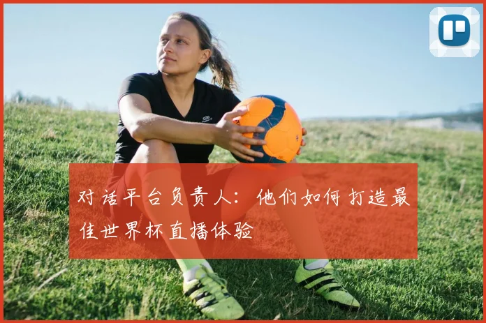 对话平台负责人：他们如何打造最佳世界杯直播体验