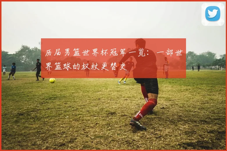 历届男篮世界杯冠军一览：一部世界篮球的权杖更替史