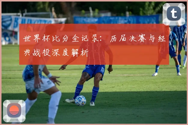 世界杯比分全记录：历届决赛与经典战役深度解析