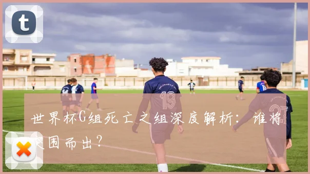 世界杯G组死亡之组深度解析：谁将突围而出？