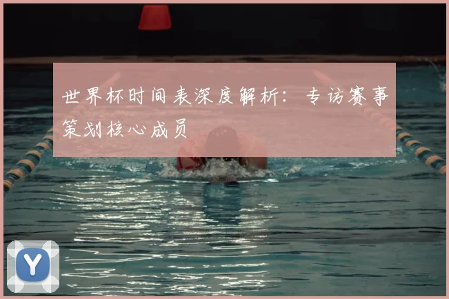 世界杯时间表深度解析：专访赛事策划核心成员