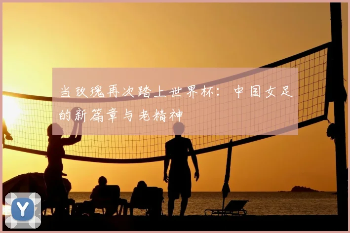 当玫瑰再次踏上世界杯：中国女足的新篇章与老精神