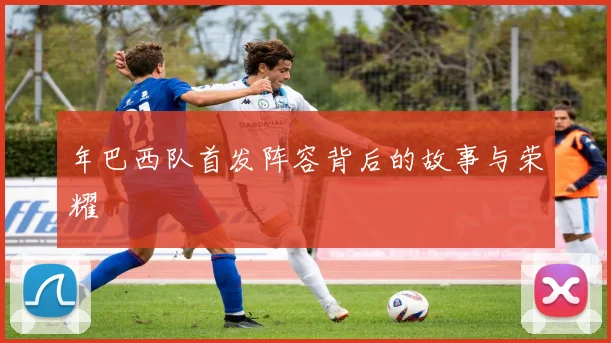 年巴西队首发阵容背后的故事与荣耀