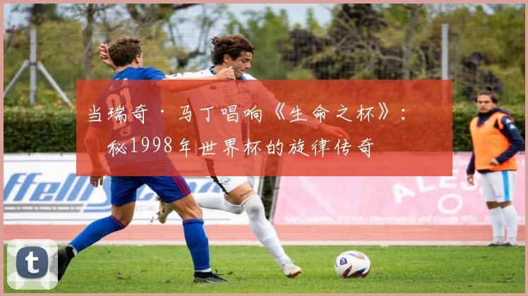 当瑞奇·马丁唱响《生命之杯》：揭秘1998年世界杯的旋律传奇