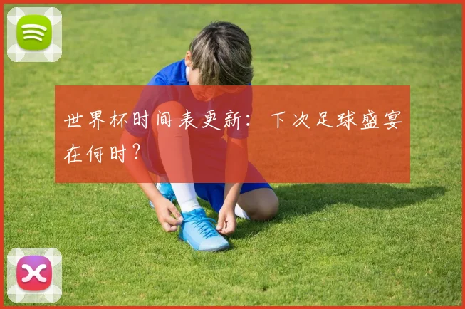 世界杯时间表更新:下次足球盛宴在何时?