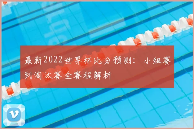 最新2022世界杯比分预测:小组赛到淘汰赛全赛程解析