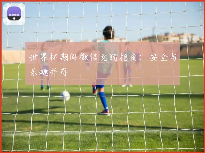 世界杯期间微信竞猜指南：安全与乐趣并存