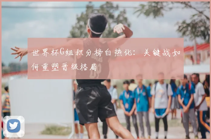 世界杯G组积分榜白热化：关键战如何重塑晋级格局