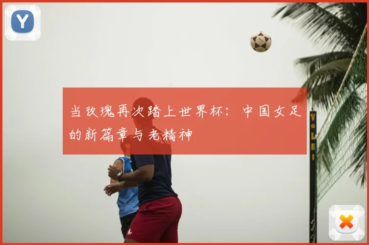 当玫瑰再次踏上世界杯：中国女足的新篇章与老精神